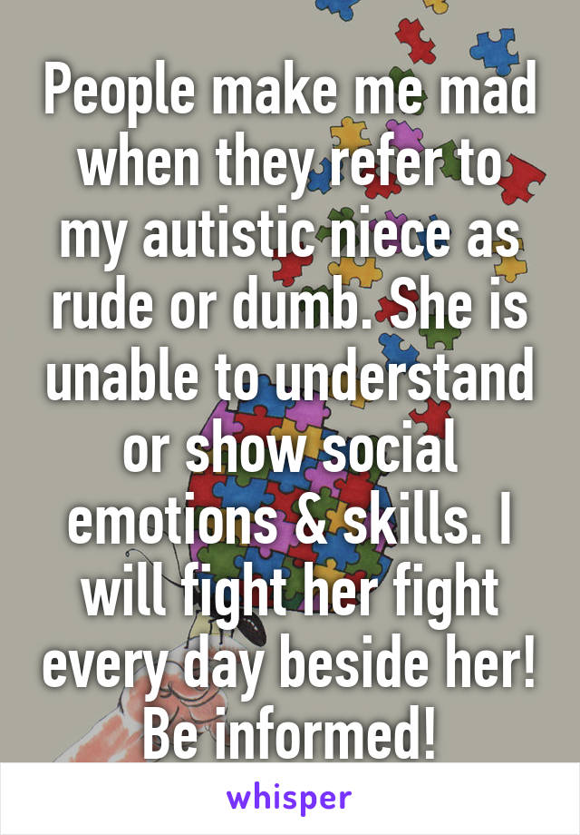 People make me mad when they refer to my autistic niece as rude or dumb. She is unable to understand or show social emotions & skills. I will fight her fight every day beside her! Be informed!