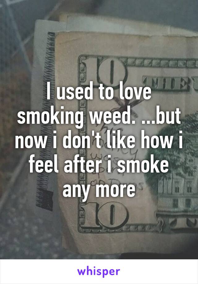 I used to love smoking weed. ...but now i don't like how i feel after i smoke any more