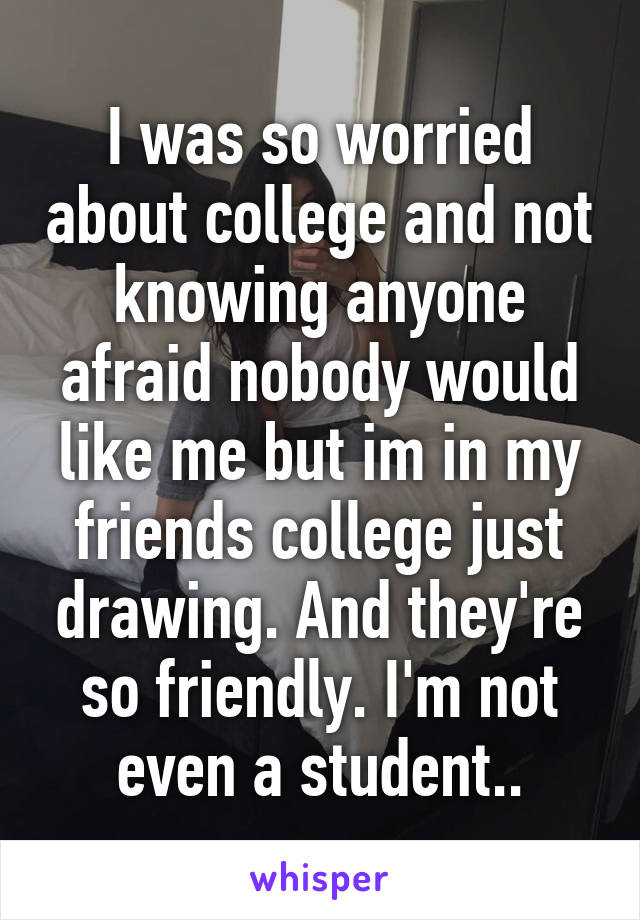 I was so worried about college and not knowing anyone afraid nobody would like me but im in my friends college just drawing. And they're so friendly. I'm not even a student..