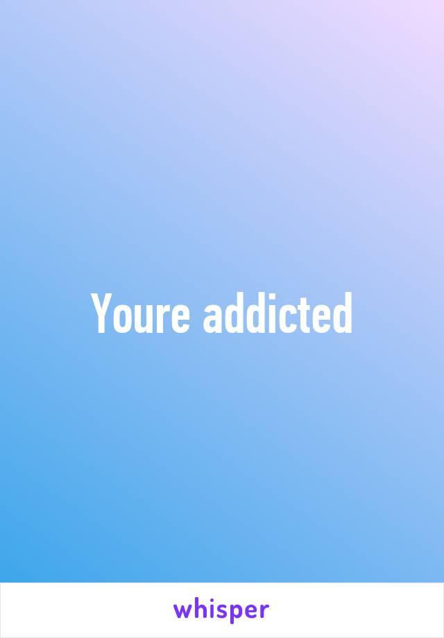 Youre addicted