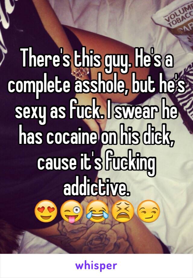 There's this guy. He's a complete asshole, but he's sexy as fuck. I swear he has cocaine on his dick, cause it's fucking addictive. 
😍😜😂😫😏