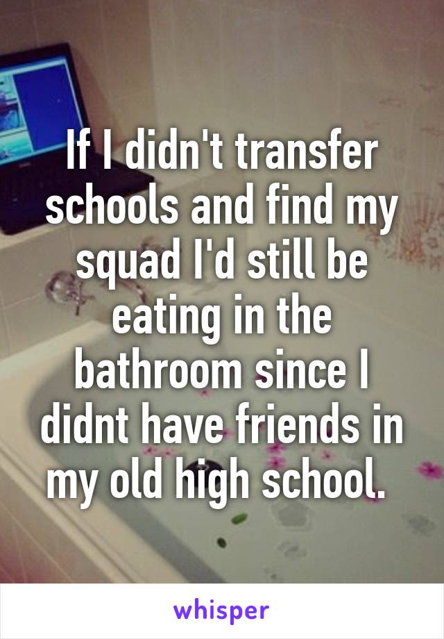 If I didn't transfer schools and find my squad I'd still be eating in the bathroom since I didnt have friends in my old high school. 
