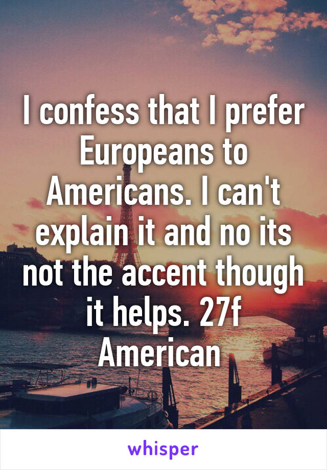 I confess that I prefer Europeans to Americans. I can't explain it and no its not the accent though it helps. 27f American 
