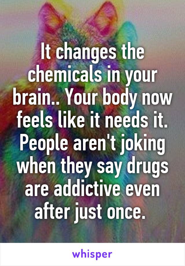 It changes the chemicals in your brain.. Your body now feels like it needs it. People aren't joking when they say drugs are addictive even after just once. 