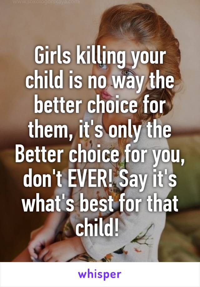 Girls killing your child is no way the better choice for them, it's only the Better choice for you, don't EVER! Say it's what's best for that child! 