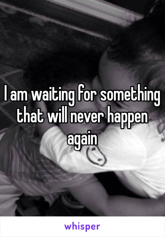 I am waiting for something that will never happen again