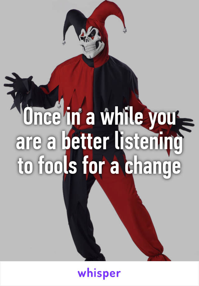 Once in a while you are a better listening to fools for a change