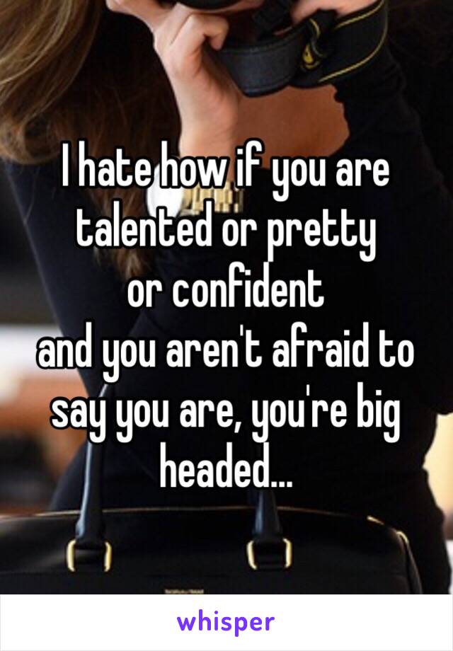 I hate how if you are 
talented or pretty 
or confident 
and you aren't afraid to say you are, you're big headed...