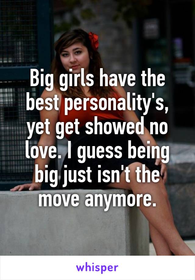 Big girls have the best personality's, yet get showed no love. I guess being big just isn't the move anymore.