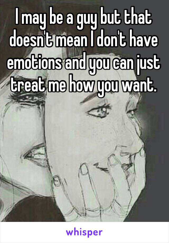 I may be a guy but that doesn't mean I don't have emotions and you can just treat me how you want. 