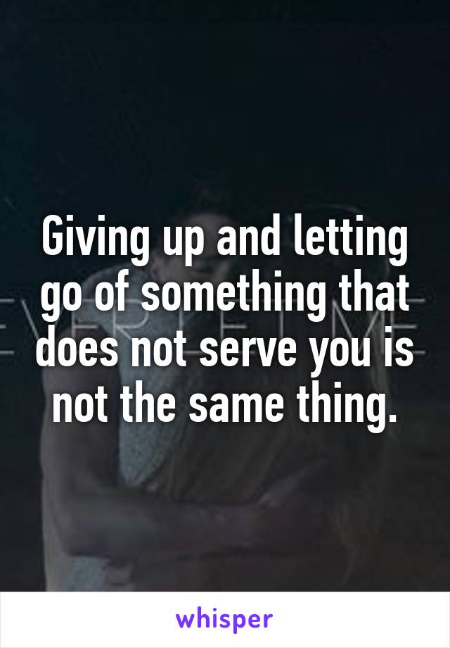 Giving up and letting go of something that does not serve you is not the same thing.