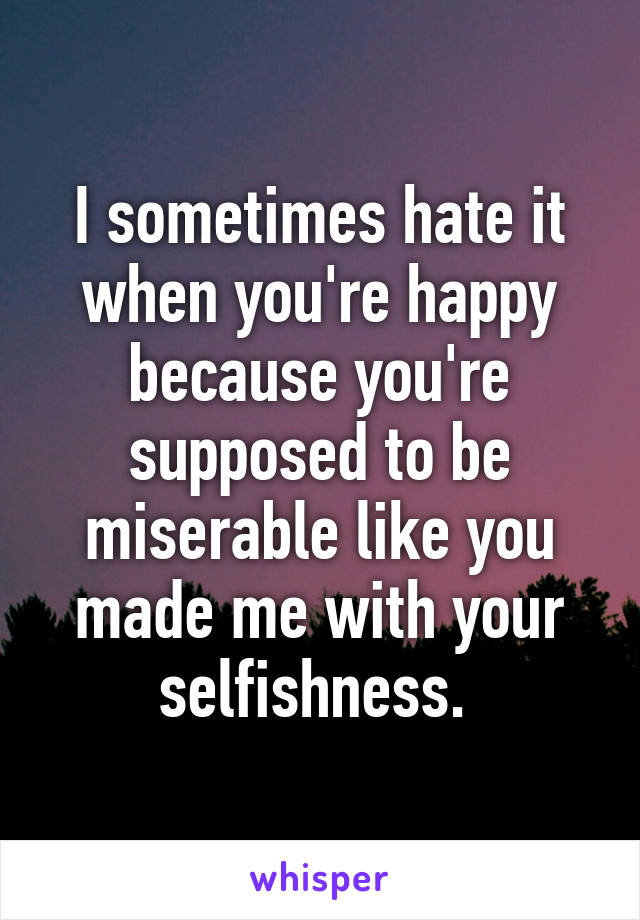 I sometimes hate it when you're happy because you're supposed to be miserable like you made me with your selfishness. 