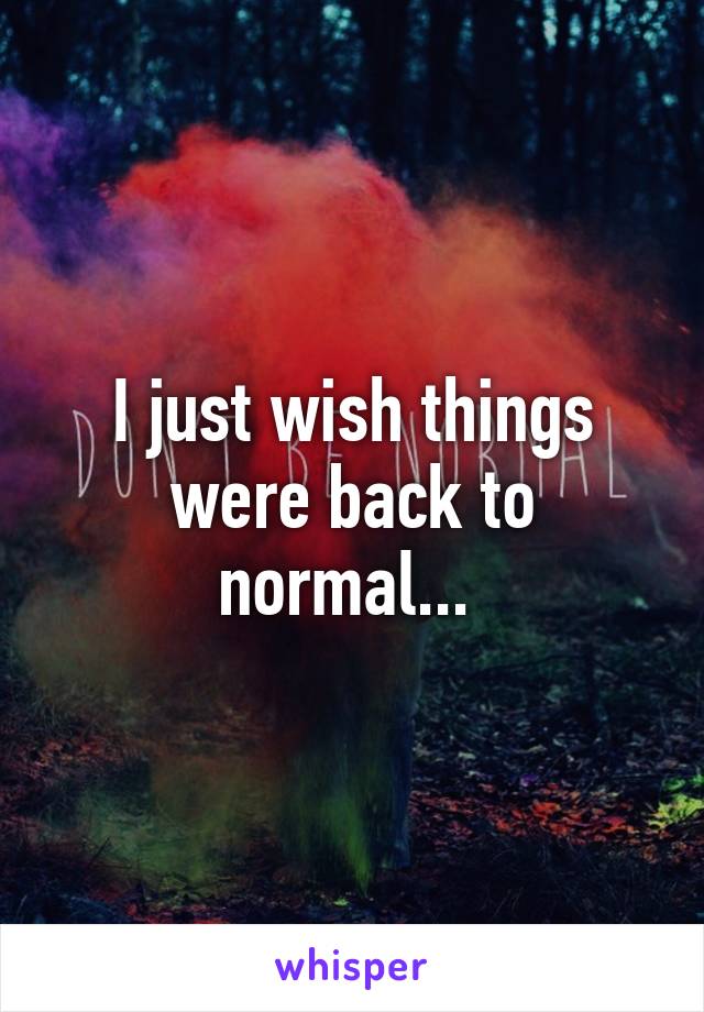 I just wish things were back to normal... 