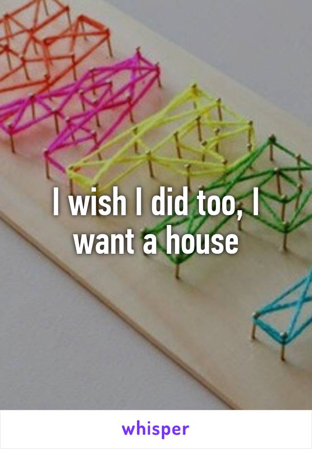 I wish I did too, I want a house