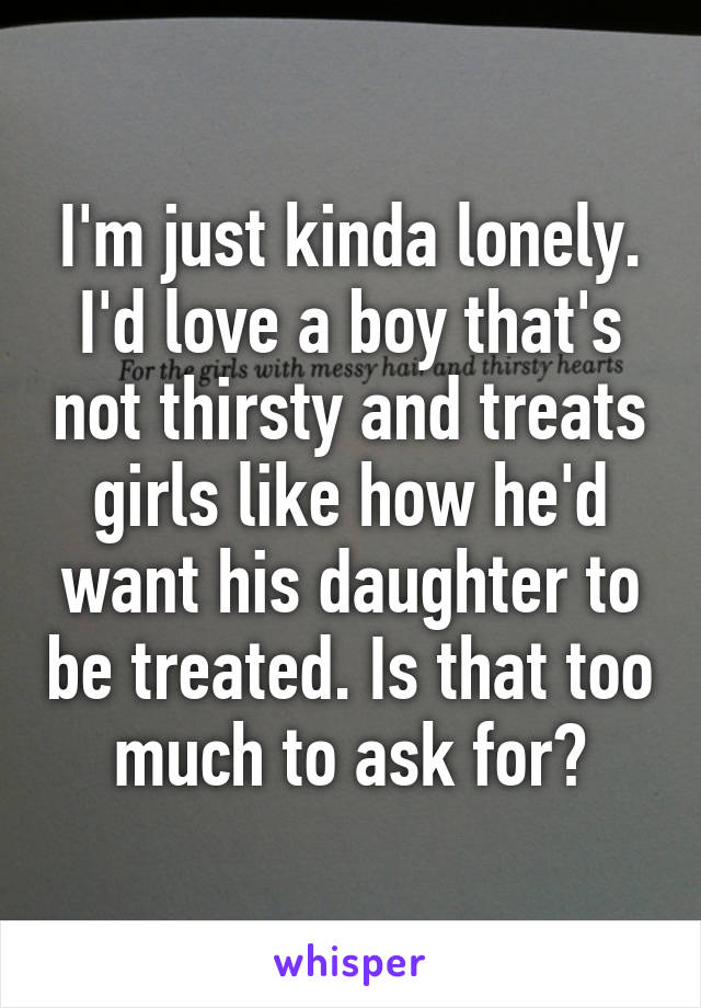 I'm just kinda lonely. I'd love a boy that's not thirsty and treats girls like how he'd want his daughter to be treated. Is that too much to ask for?