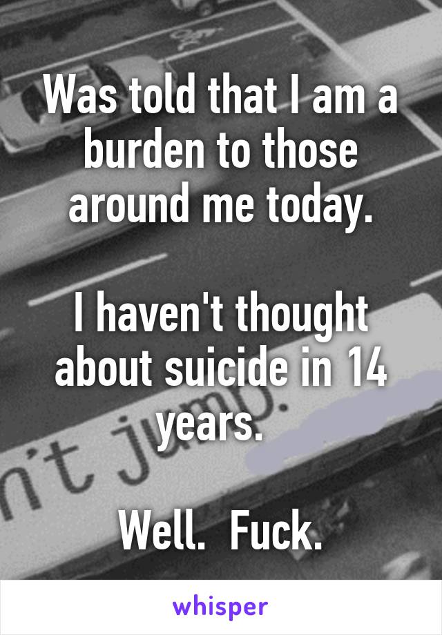 Was told that I am a burden to those around me today.

I haven't thought about suicide in 14 years.  

Well.  Fuck.