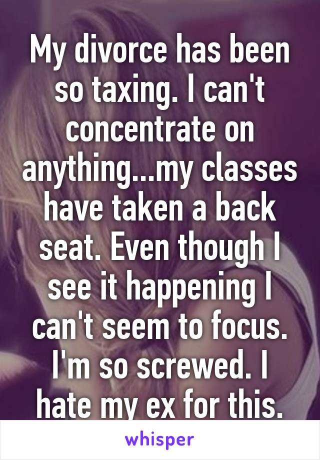My divorce has been so taxing. I can't concentrate on anything...my classes have taken a back seat. Even though I see it happening I can't seem to focus. I'm so screwed. I hate my ex for this.