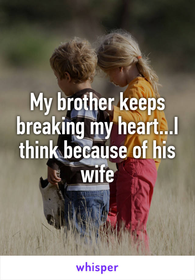 My brother keeps breaking my heart...I think because of his wife