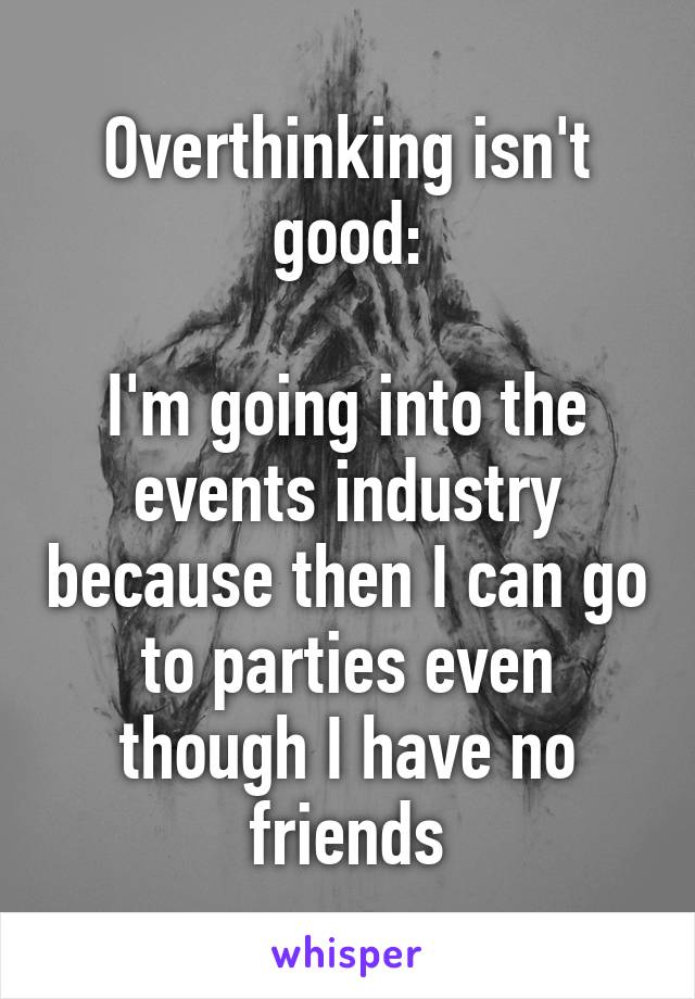 Overthinking isn't good:

I'm going into the events industry because then I can go to parties even though I have no friends
