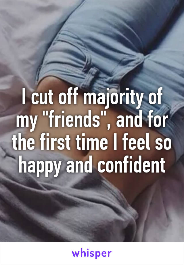 I cut off majority of my "friends", and for the first time I feel so happy and confident