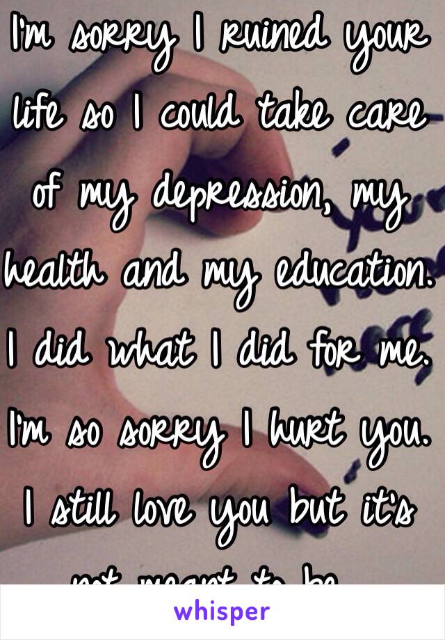 I'm sorry I ruined your life so I could take care of my depression, my health and my education.  I did what I did for me.  I'm so sorry I hurt you.  I still love you but it's not meant to be...