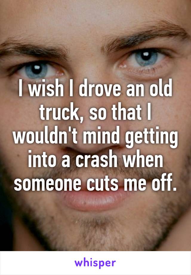 I wish I drove an old truck, so that I wouldn't mind getting into a crash when someone cuts me off.