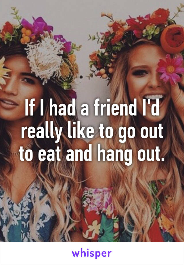 If I had a friend I'd really like to go out to eat and hang out.
