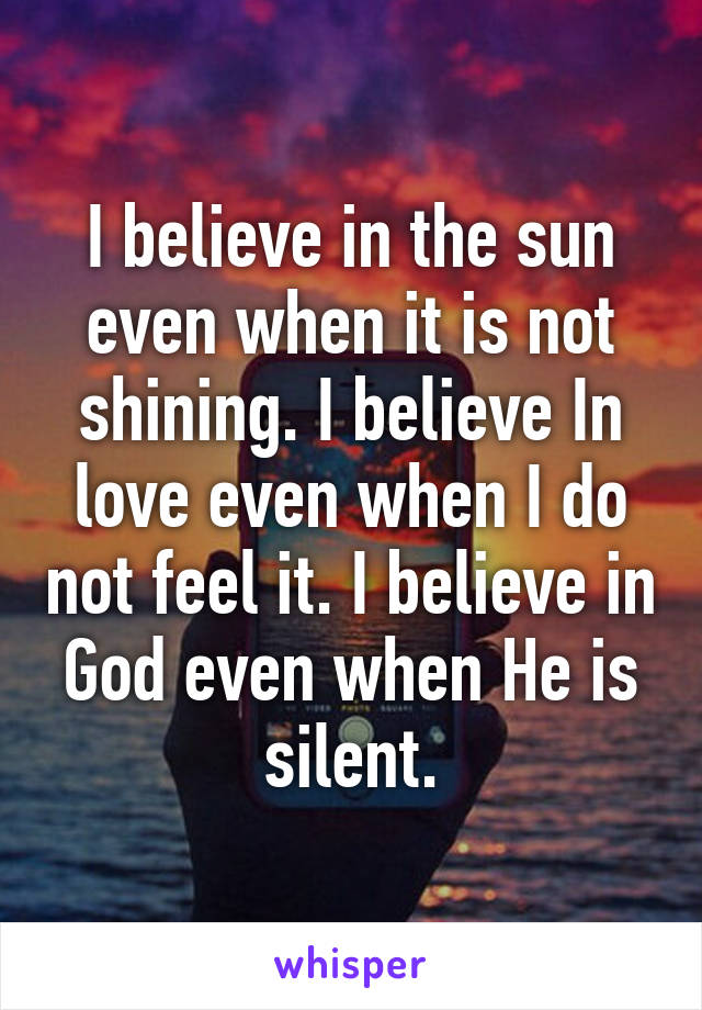 I believe in the sun even when it is not shining. I believe In love even when I do not feel it. I believe in God even when He is silent.