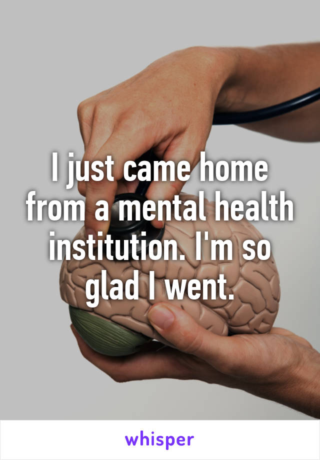 I just came home from a mental health institution. I'm so glad I went.