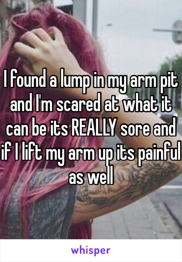 I found a lump in my arm pit and I'm scared at what it can be its REALLY sore and if I lift my arm up its painful as well