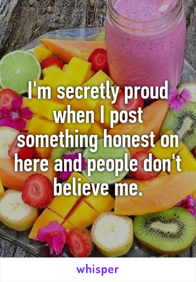 I'm secretly proud when I post something honest on here and people don't believe me.