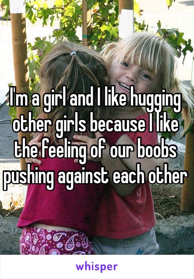 I'm a girl and I like hugging other girls because I like the feeling of our boobs pushing against each other 