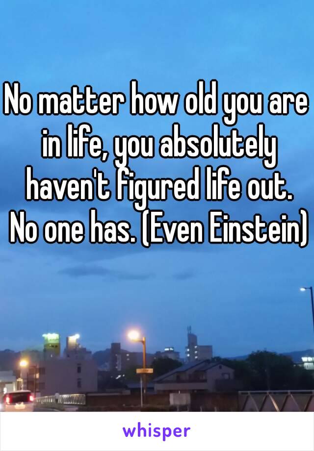 No matter how old you are in life, you absolutely haven't figured life out. No one has. (Even Einstein) 