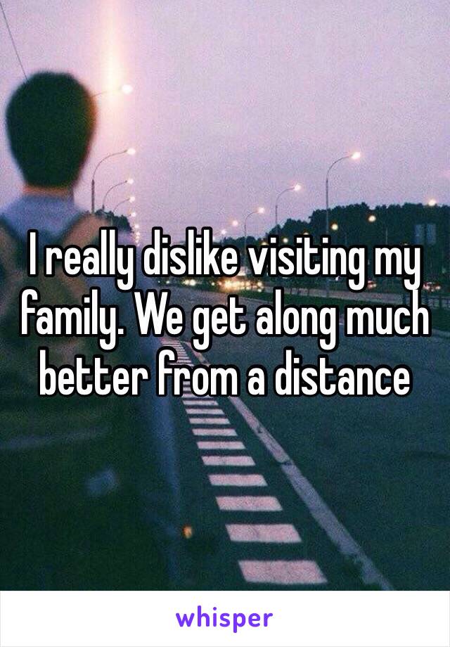 I really dislike visiting my family. We get along much better from a distance