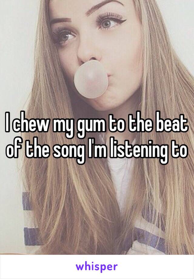 I chew my gum to the beat of the song I'm listening to 
