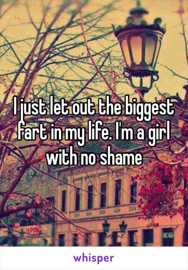 I just let out the biggest fart in my life. I'm a girl with no shame 