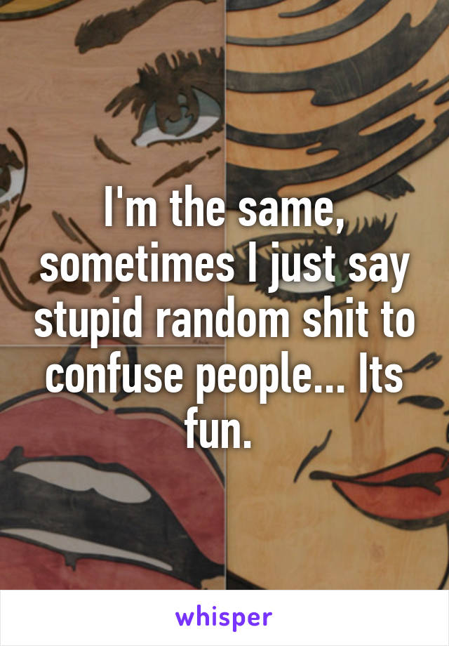 I'm the same, sometimes I just say stupid random shit to confuse people... Its fun. 