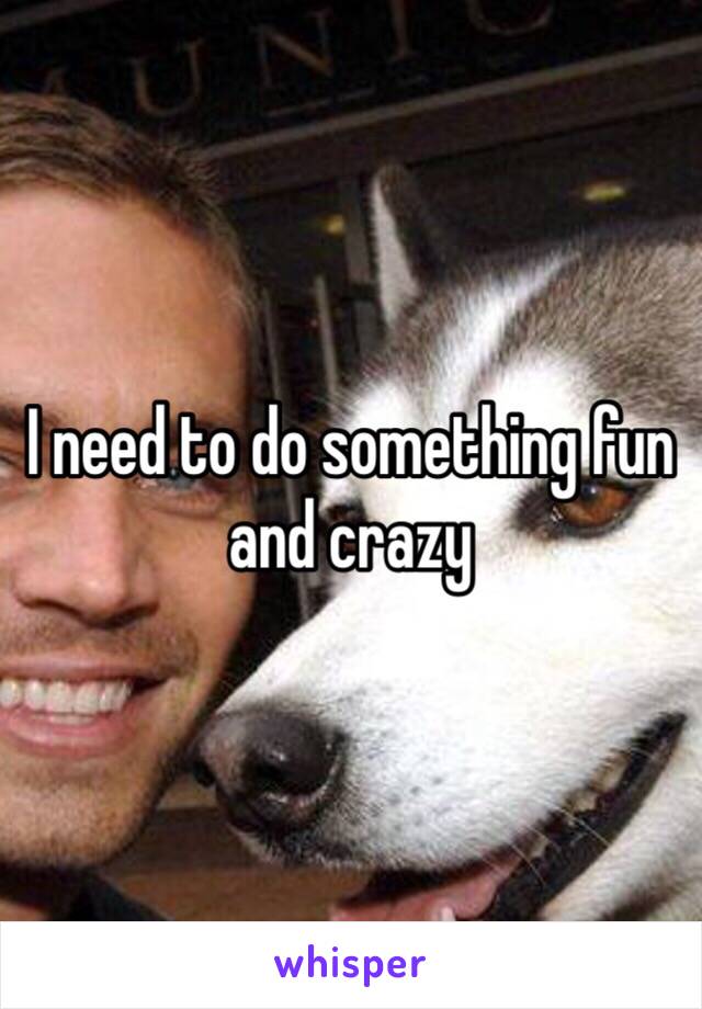 I need to do something fun and crazy