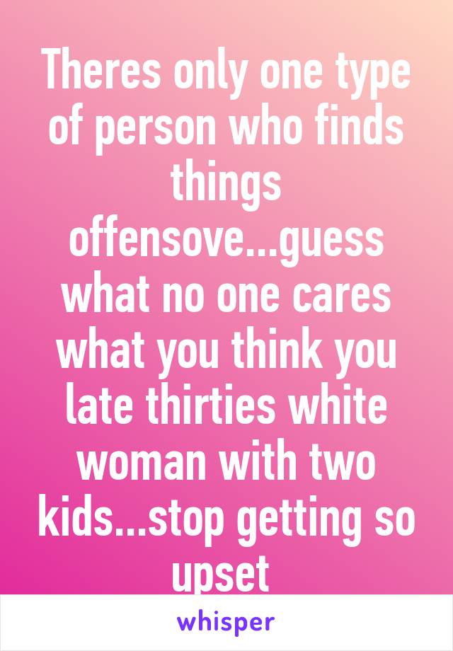 Theres only one type of person who finds things offensove...guess what no one cares what you think you late thirties white woman with two kids...stop getting so upset 