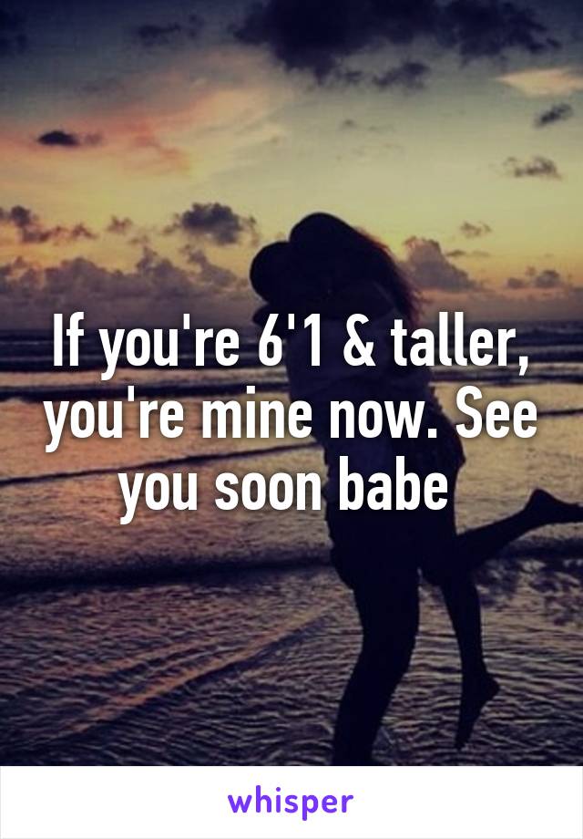 If you're 6'1 & taller, you're mine now. See you soon babe 