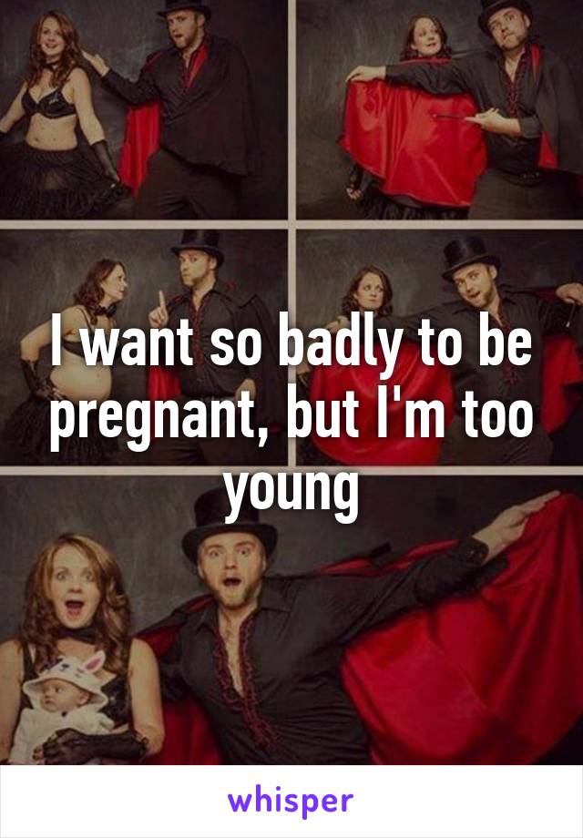 I want so badly to be pregnant, but I'm too young