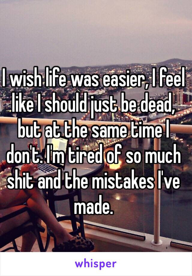 I wish life was easier, I feel like I should just be dead, but at the same time I don't. I'm tired of so much shit and the mistakes I've made.