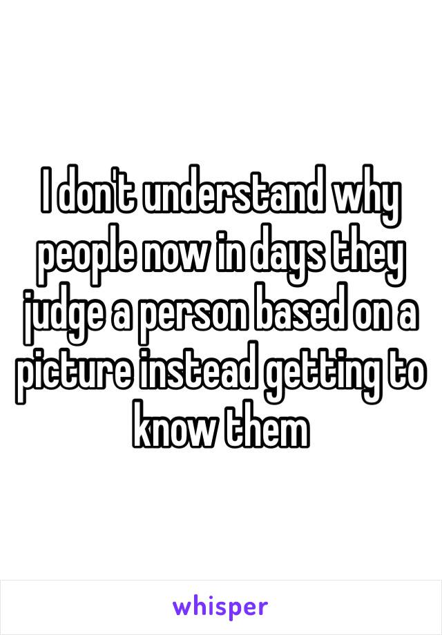 I don't understand why people now in days they judge a person based on a picture instead getting to know them