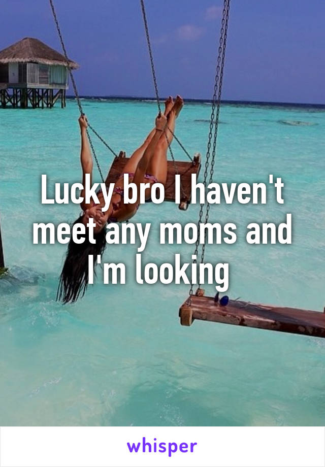 Lucky bro I haven't meet any moms and I'm looking 