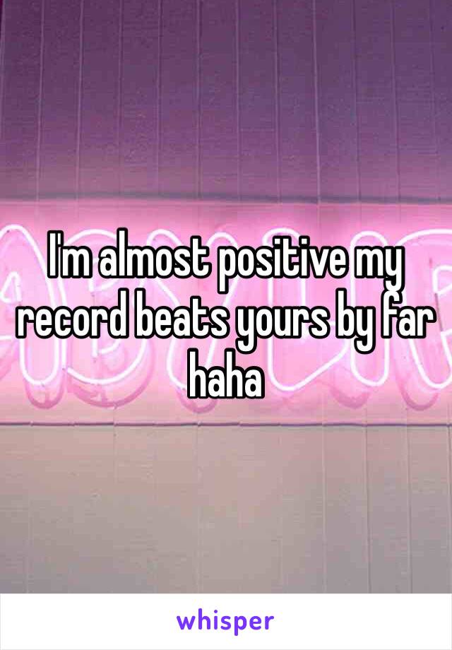 I'm almost positive my record beats yours by far haha