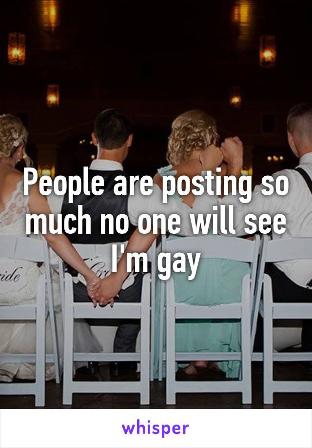People are posting so much no one will see I'm gay
