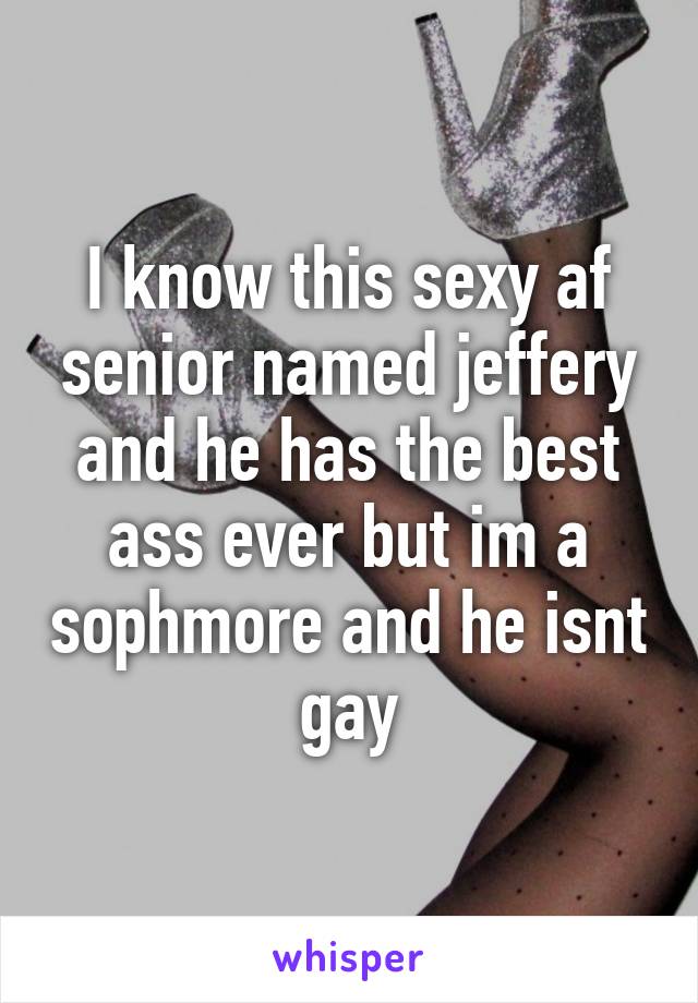 I know this sexy af senior named jeffery and he has the best ass ever but im a sophmore and he isnt gay