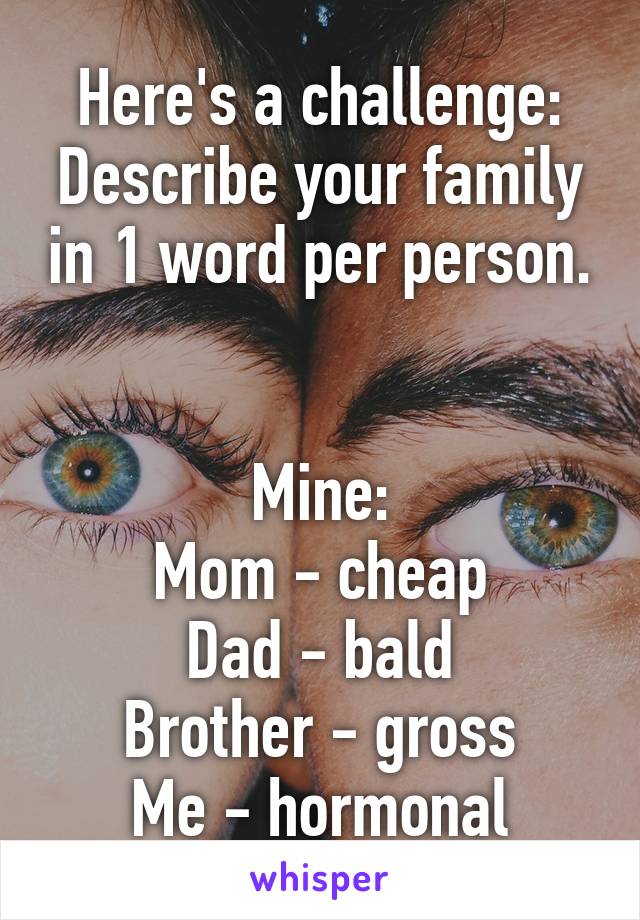 Here's a challenge:
Describe your family in 1 word per person.


Mine:
Mom - cheap
Dad - bald
Brother - gross
Me - hormonal