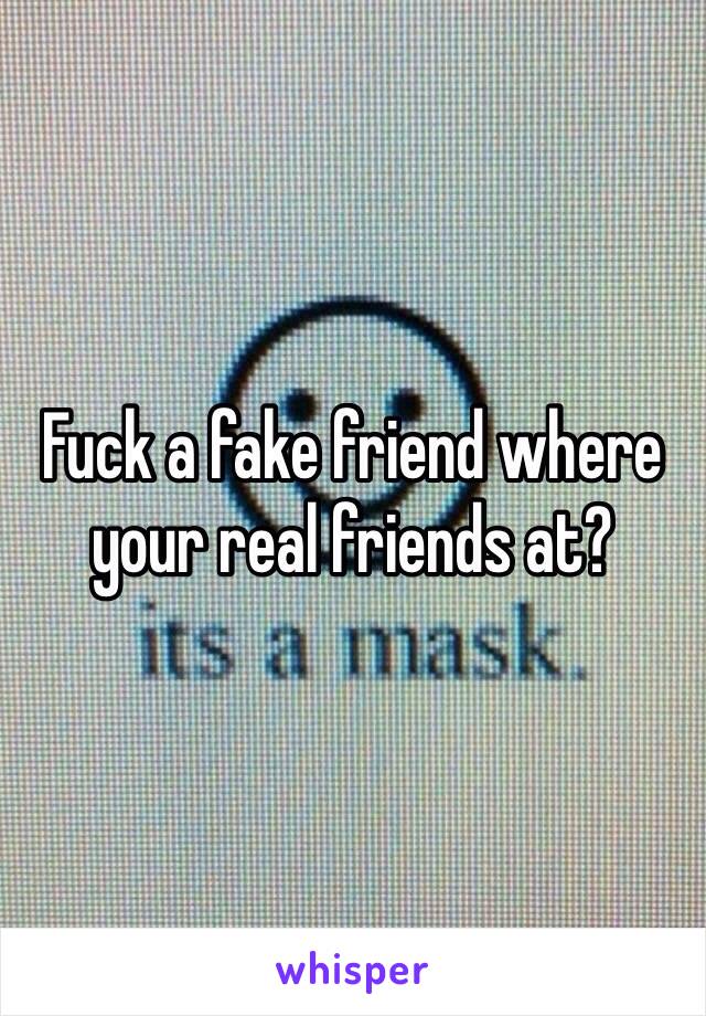 Fuck a fake friend where your real friends at?