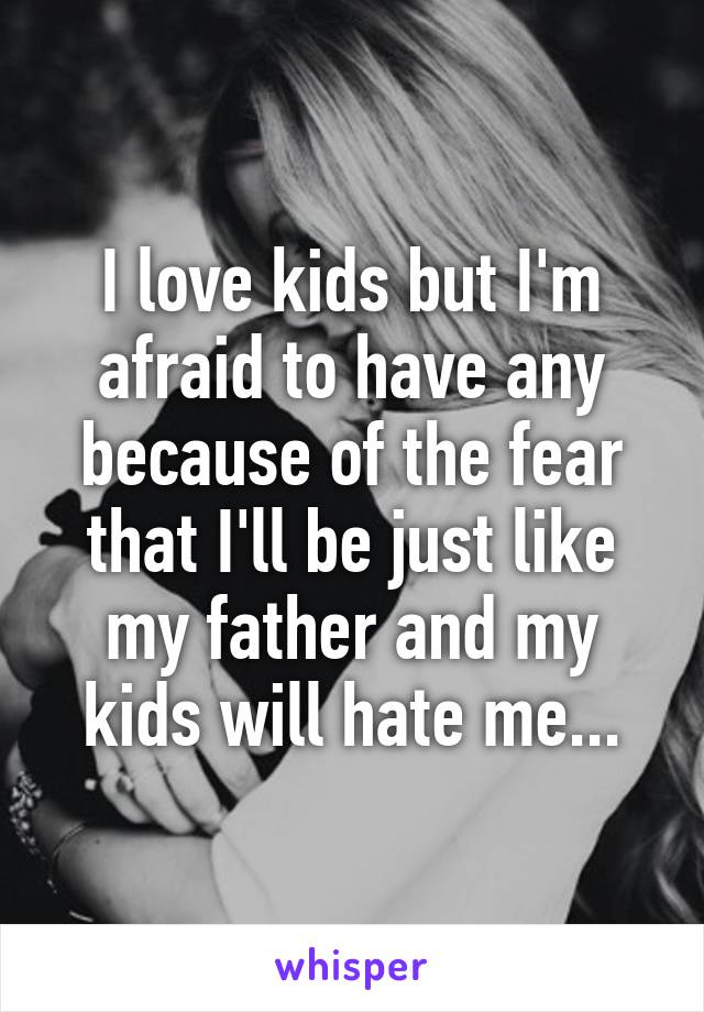 I love kids but I'm afraid to have any because of the fear that I'll be just like my father and my kids will hate me...